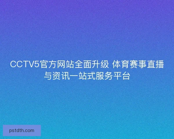 CCTV5官方网站全面升级 体育赛事直播与资讯一站式服务平台