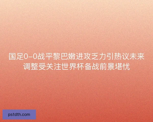 国足0-0战平黎巴嫩进攻乏力引热议未来调整受关注世界杯备战前景堪忧