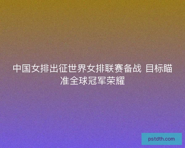 中国女排出征世界女排联赛备战 目标瞄准全球冠军荣耀