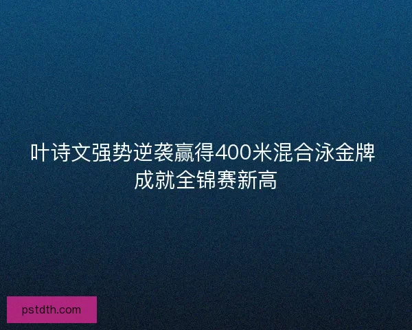 叶诗文强势逆袭赢得400米混合泳金牌 成就全锦赛新高