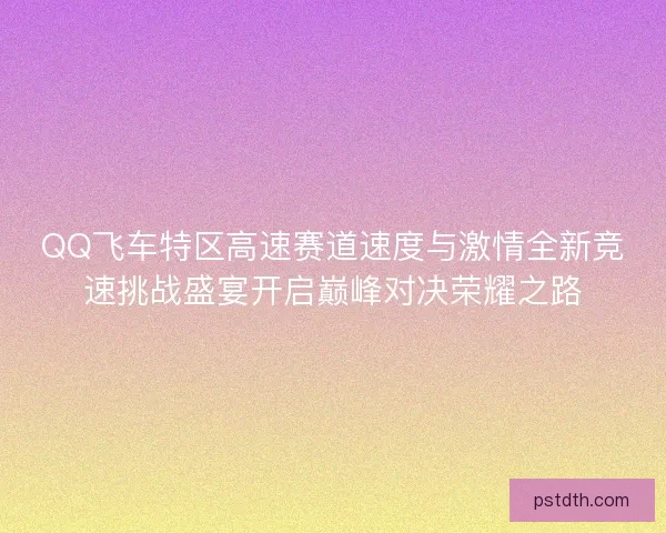 QQ飞车特区高速赛道速度与激情全新竞速挑战盛宴开启巅峰对决荣耀之路